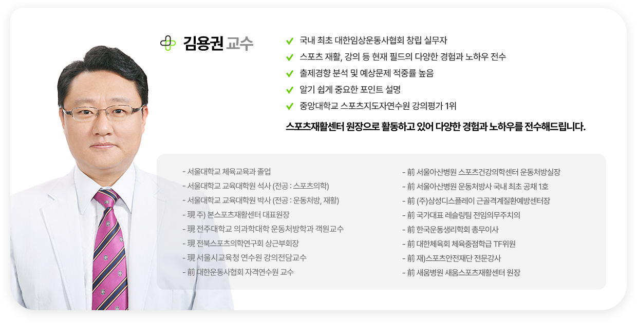 김용권 교수. 국내 최초 대한임상운동사협회 창립 실무자. 스포츠 재활, 강의 등 현재 필드의 다양한 경험과 노하우 전수. 출제경향 분석 및 예상문제 적중률 높음. 알기 쉽게 중요한 포인트 설명. 중앙대학교 스포츠지도자연수원 강의평가 1위. 스포츠재활센터 원장으로 활동하고 있어 다양한 경험과 노하우를 전수해드립니다. 약력. 서울대학교 체육교육과 졸업. 서울대학교 교육대학원 석사(전공:스포츠의학). 서울대학교 교육대학원 박사(전공:운동처방, 재활). 현 주) 본스포츠재활센터 대표원장. 현 전주대학교 의과학대학 운동처방학과 객원교수. 현 전북스포츠의학연구회 상근부회장. 현 서울시교육청 연수원 강의전담교수. 전 대한운동사협회 자격연수원 교수. 전 서울아산병원 스포츠건강의학센터 운동처방실장. 전 서울아산병원 운동처방사 국내 최초 공채 1호. 전 (주)삼성디스플레이 근골격계질환예방센터장. 전 국가대표 레슬링팀 전임의무주치의. 전 한국운동생리학회 총무이사. 전 대한체육회 체육중점학급 TF위원. 전 재)스포츠안전재단 전문강사. 전 새움병원 새움스포츠재활센터 원장.