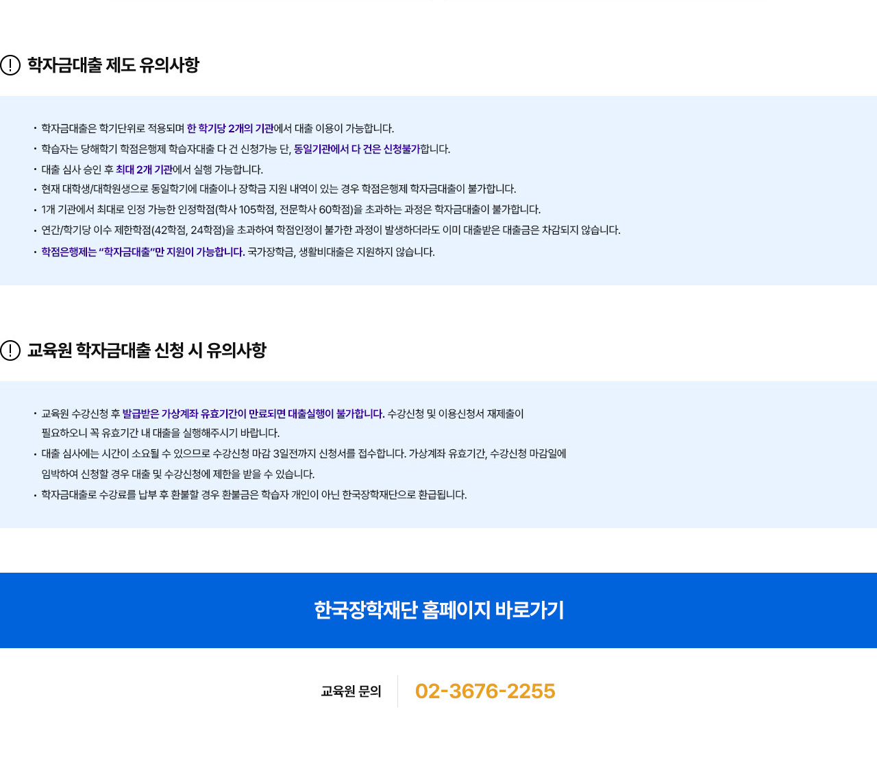 학자금대출 제도 유의사항. 학자금대출은 학기단위로 적용되며 한 학기당 2개의 기관에서 대출 이용이 가능합니다. 학습자는 당해학기 학점은행제 학습자대출 다 건 신청가능 단, 동일기관에서 다 건은 신청불가합니다. 대출 심사 승인 후 최대 2개 기관에서 실행 가능합니다. 현재 대학생/대학원생으로 동일학기에 대출이나 장학금 지원 내역이 있는 경우 학점은행제 학자금대출이 불가합니다. 1개 기관에서 최대로 인정 가능한 인정학점(학사 105학점, 전문학사 60학점)을 초과하는 과정은 학자금대출이 불가합니다. 연간/학기당 이수 제한학점(42학점,24학점)을 초과하여 학점인정이 불가한 과정이 발생하더라도 이미 대출받은 대출금은 차감되지 않습니다. 학점은행제는 '학자금대출'만 지원이 가능합니다. 국가장학금, 생활비대출은 지원하지 않습니다. 교육원 학자금대출 신청 시 유의사항. 교육원 수강신청 후 발급받은 가상계좌 유효기간이 만료되면 대출실행이 불가합니다. 수강신청 및 이용신청서 재제출이 필요하오니 꼭 유효기간 내 대출을 실행해주시기 바랍니다. 대출 심사에는 시간이 소요될 수 있으므로 수강신청 마감 3일전까지 신청서를 접수합니다. 가상계좌 유효기간, 수강신청 마감일에 임박하여 신청할 경우 대출 및 수강신청에 제한을 받을 수 있습니다. 학자금대출로 수강료를 납부 후 환불할 경우 환불금은 학습자 개인이 아닌 한국장학재단으로 환급됩니다. 교육원 문의 02-3676-2255.