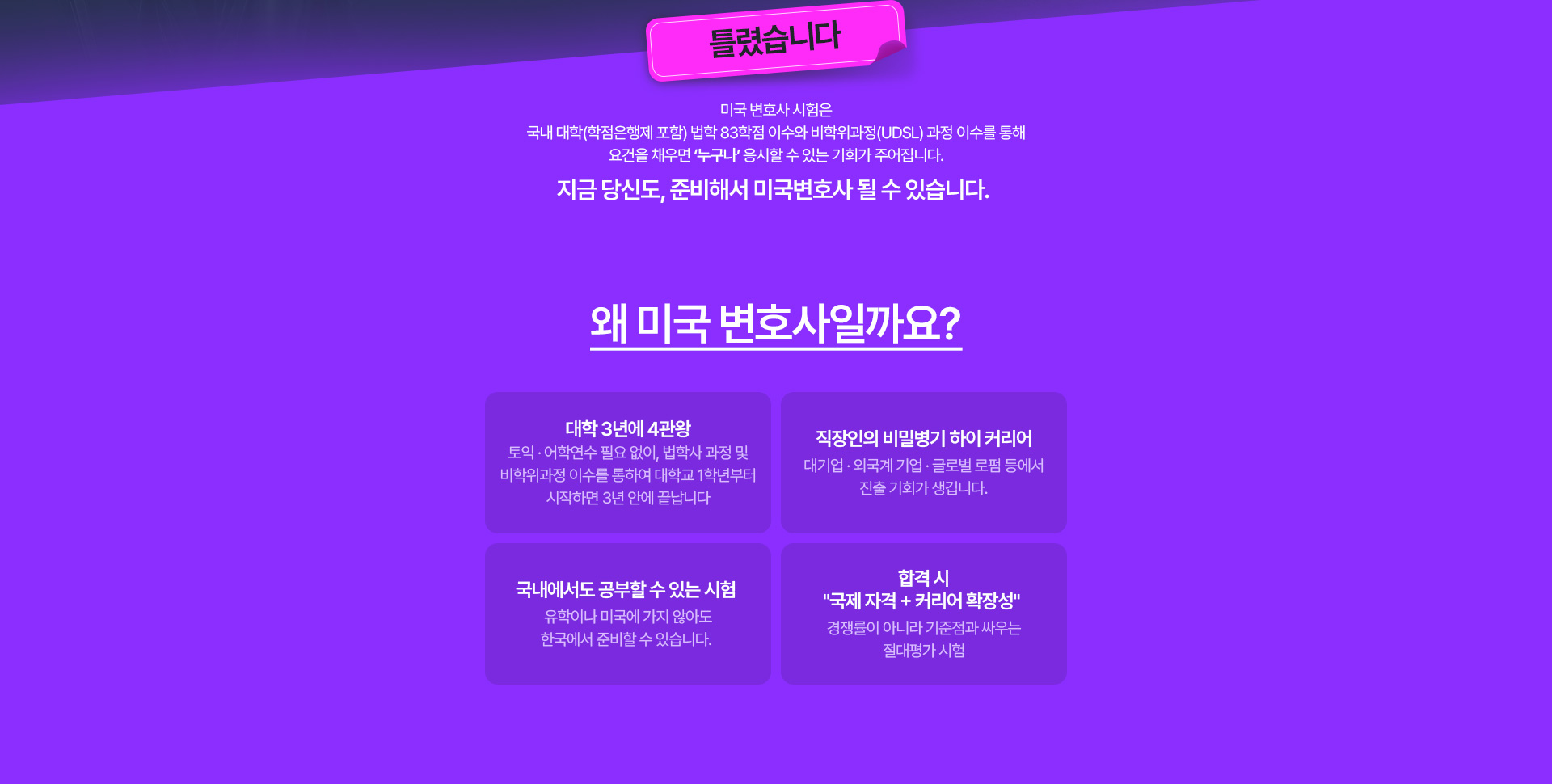 미국 변호사 시험은 국내 대학(학점은행제 포함) 법학 83학점 이수와 비학위과정(UDSL) 과정 이수를 통해 요건을 채우면 '누구나' 응시할 수 있는 기회가 주어집니다. 지금 당신도, 준비해서 미국변호사 될 수 있습니다. 왜 미국 변호사일까요? 대학 3년에 4관왕, 직장인의 비밀병기 하이 커리어, 국내에서도 공부할 수 있는 시험, 합격 시 국제 자격과 커리어 확장성.