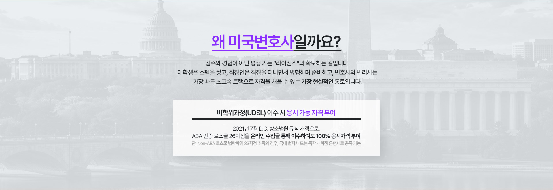 왜 미국변호사일까요? 비학위과정(UDSL) 이수 시 응시 가능 자격 부여. 2021년 7월 D.C. 항소법원 규칙 개정으로 ABA 인증 로스쿨 26학점을 온라인 수업을 통해 이수하여도 100% 응시자격 부여.