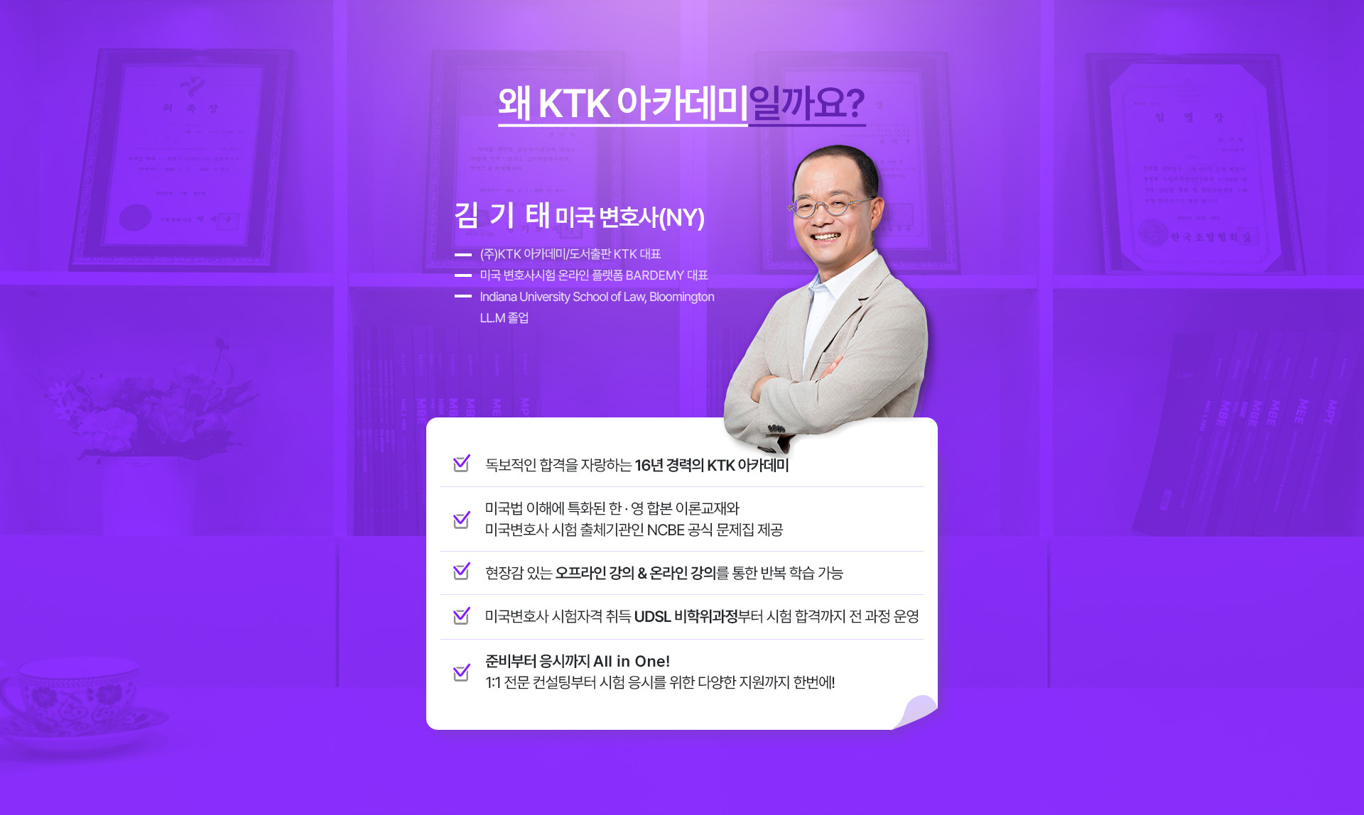 왜 KTK 아카데미일까요? 김기태 미국 변호사(NY), 16년 경력의 KTK 아카데미. 미국법 이해에 특화된 한·영 합본 이론교재와 NCBE 공식 문제집 제공, 오프라인 강의와 온라인 강의를 통한 반복 학습, UDSL 비학위과정부터 시험 합격까지 전 과정 운영, 1:1 전문 컨설팅.