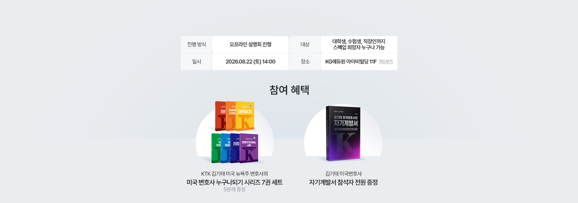 설명회 안내 - 진행 방식 오프라인 설명회 진행, 대상 대학생·수험생·직장인까지 스펙업 희망자 누구나 가능, 일시 2026.08.22 (토) 14:00, 장소 KG에듀원 아이비빌딩 11F. 참여 혜택 - KTK 김기태 미국 뉴욕주 변호사의 미국 변호사 누구나되기 시리즈 7권 세트 5분께 증정, 김기태 미국변호사 자기계발서 참석자 전원 증정.