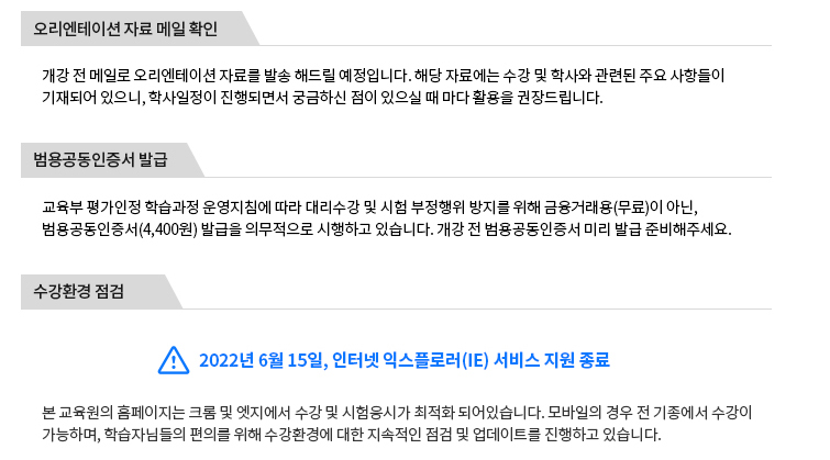 오리엔테이션 자료 메일 확인-개긴 전 메일로 오리엔테이션 자료를 발송 해드릴 예정입니다. 해당 자료에는 수강 및 학사와 관련된 주요 사항들이 기재되어 있으니, 학사일정이 짆애되면서 궁금하신 점이 있을 때 마다 활용을 권장드립니다. 범용공동인증서 발급-교육부 평가인정 학습과정 운영지침에 따라 대리수강 및 시험 부정행위 방지를 위해 금융거래용(무료)이 아닌, 범용공동인증서(4,400원)발급을 의무적으로 시행하고 있습니다. 개강 전 범용공동인증서 미리 발급 준비해주세요. 수강환경 점검-2022년 6월 15일, 인터넷 익스플로러(IE)서비스 지원 종료 본교육원의 홈페이지는 크롬 및 엣지에서 수강 및 응시가 최적화 되어 있습니다. 모바일의 경우 전 기종에서느 수강이 가능하며, 학습자님들의 편의를 위해 수강환경에 대한 지속적인 점검 및 업데이트를 진행하고 있습니다.