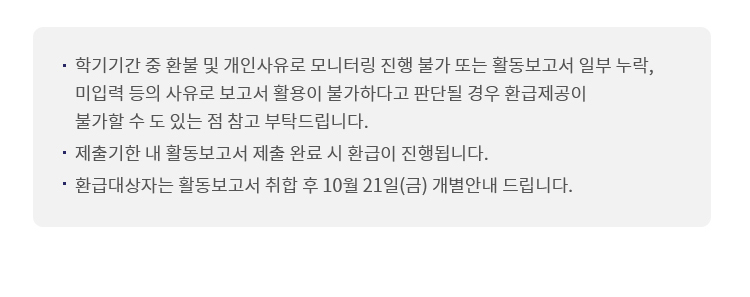 학기기간 중 환불 및 개인사유로 모니터링 진행 불가 또는 활동보고서 일부 누락, 미입력 등의 사유로 보고서 활동이 불가하다고 판단될 경우 환급제공이 불가 할 수 도 있는 점 참고 부탁드립니다. 제출기한 내 활동보고서 제출 완료시 환급이 진행됩니다. 환급대상자는 활동보고서 취합 후 10월 21일(금) 개별안내 드립니다.