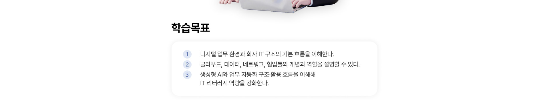 학습목표: 디지털 업무 환경과 회사 IT 구조의 기본 흐름 이해, 클라우드·데이터·네트워크·협업툴의 개념과 역할 설명, 생성형 AI와 업무 자동화 구조·활용 흐름 이해를 통한 IT 리터러시 역량 강화