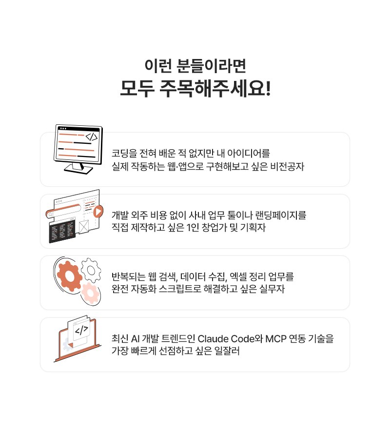 이런 분들이라면 모두 주목해주세요! 코딩을 전혀 배운 적 없지만 내 아이디어를 실제 작동하는 웹·앱으로 구현해보고 싶은 비전공자, 개발 외주 비용 없이 사내 업무 툴이나 랜딩페이지를 직접 제작하고 싶은 1인 창업가 및 기획자, 반복되는 웹 검색·데이터 수집·엑셀 정리 업무를 완전 자동화 스크립트로 해결하고 싶은 실무자, 최신 AI 개발 트렌드인 Claude Code와 MCP 연동 기술을 가장 빠르게 선점하고 싶은 일잘러