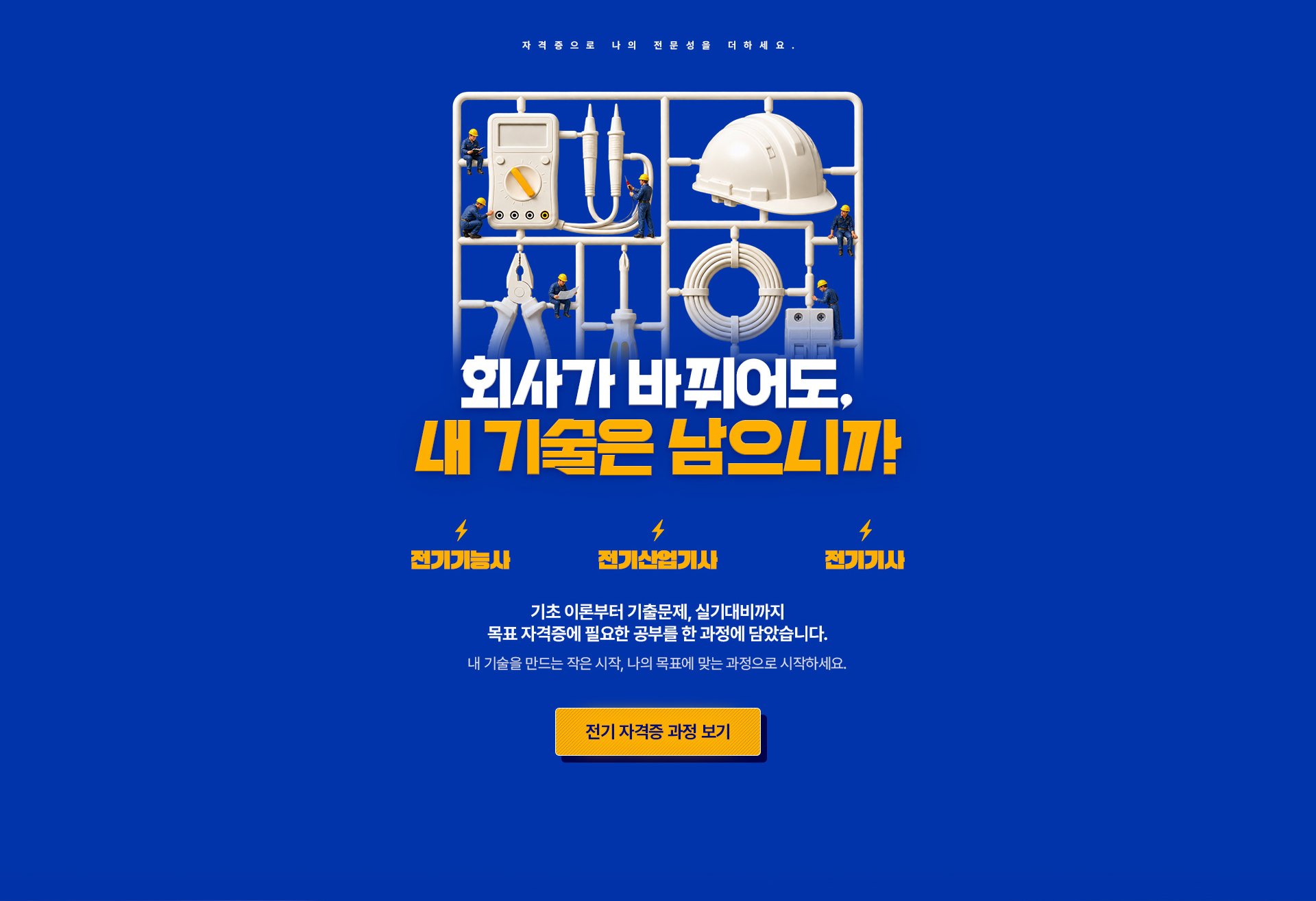 자격증으로 나의 전문성을 더하세요. 회사가 바뀌어도, 내 기술은 남으니까. 전기기능사, 전기산업기사, 전기기사. 기초 이론부터 기출문제, 실기대비까지 목표 자격증에 필요한 공부를 한 과정에 담았습니다. 내 기술을 만드는 작은 시작, 나의 목표에 맞는 과정으로 시작하세요.