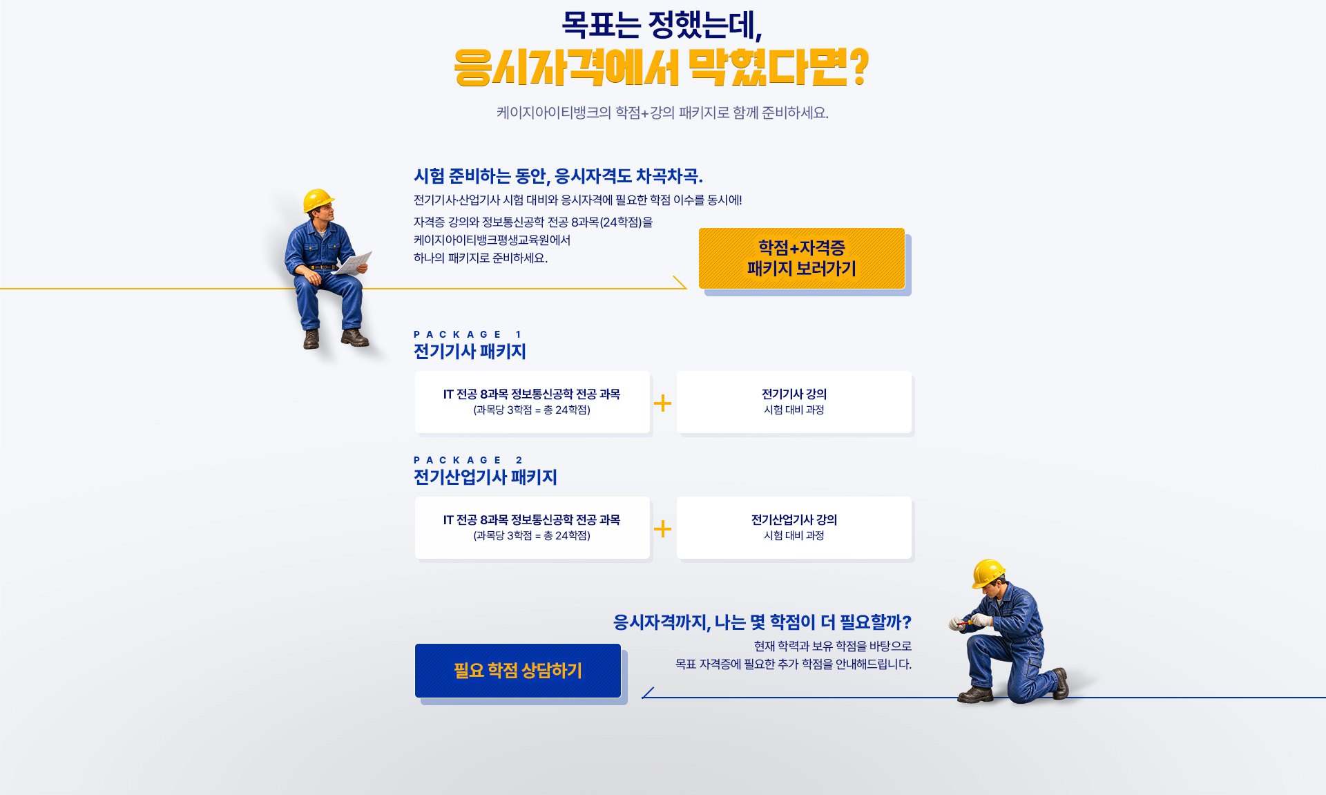 목표는 정했는데, 응시자격에서 막혔다면? 케이지아이티뱅크의 학점+강의 패키지로 함께 준비하세요. 시험 준비하는 동안, 응시자격도 차곡차곡. 전기기사·산업기사 시험 대비와 응시자격에 필요한 학점 이수를 동시에! 자격증 강의와 정보통신공학 전공 8과목(24학점)을 케이지아이티뱅크평생교육원에서 하나의 패키지로 준비하세요. PACKAGE 1 전기기사 패키지: IT 전공 8과목 정보통신공학 전공 과목(과목당 3학점 = 총 24학점) + 전기기사 강의(시험 대비 과정). PACKAGE 2 전기산업기사 패키지: IT 전공 8과목 정보통신공학 전공 과목(과목당 3학점 = 총 24학점) + 전기산업기사 강의(시험 대비 과정). 응시자격까지, 나는 몇 학점이 더 필요할까? 현재 학력과 보유 학점을 바탕으로 목표 자격증에 필요한 추가 학점을 안내해드립니다.