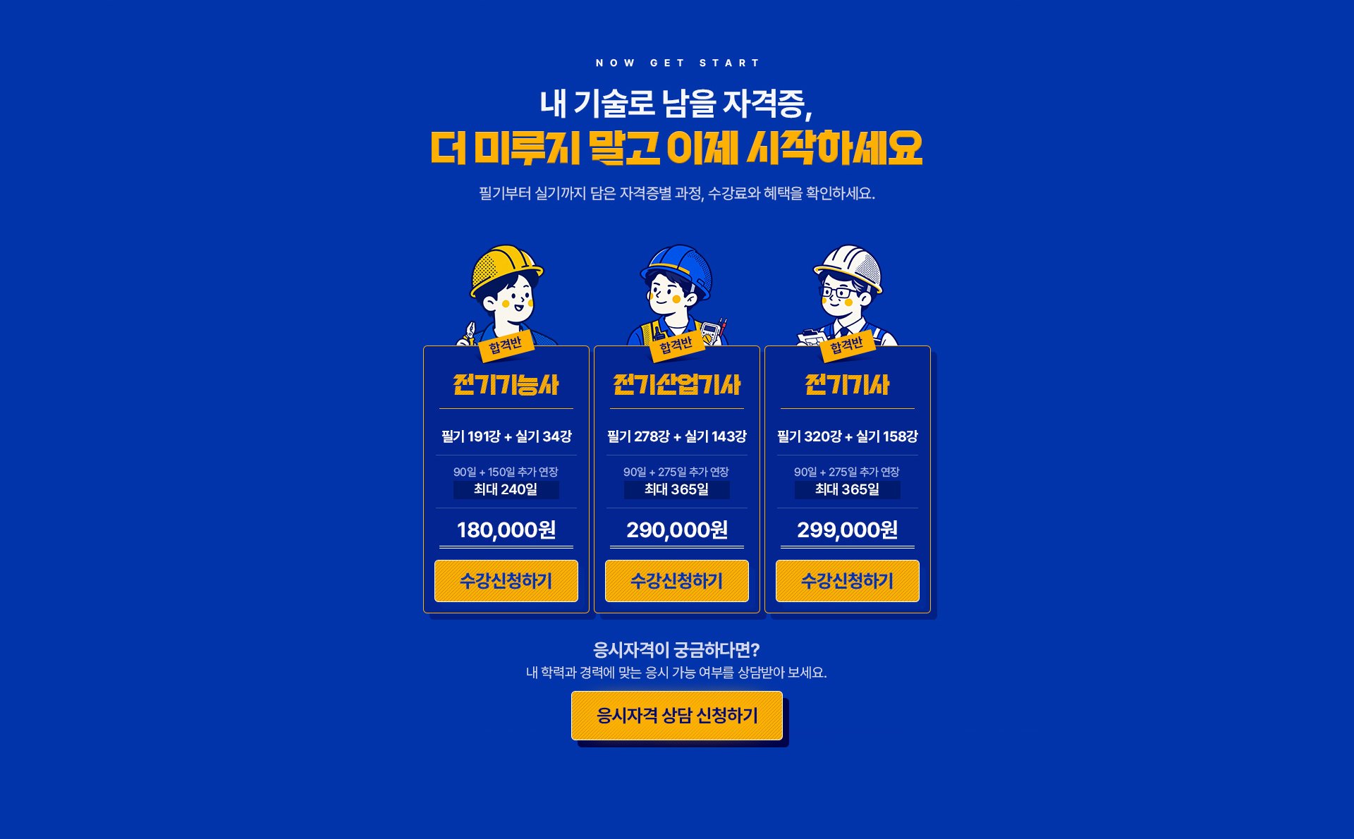 NOW GET START. 내 기술로 남을 자격증, 더 미루지 말고 이제 시작하세요. 필기부터 실기까지 담은 자격증별 과정, 수강료와 혜택을 확인하세요. 전기기능사 합격반: 필기 191강 + 실기 34강, 90일 + 150일 추가 연장 최대 240일, 180,000원. 전기산업기사 합격반: 필기 278강 + 실기 143강, 90일 + 275일 추가 연장 최대 365일, 290,000원. 전기기사 합격반: 필기 320강 + 실기 158강, 90일 + 275일 추가 연장 최대 365일, 299,000원. 응시자격이 궁금하다면? 내 학력과 경력에 맞는 응시 가능 여부를 상담받아 보세요.