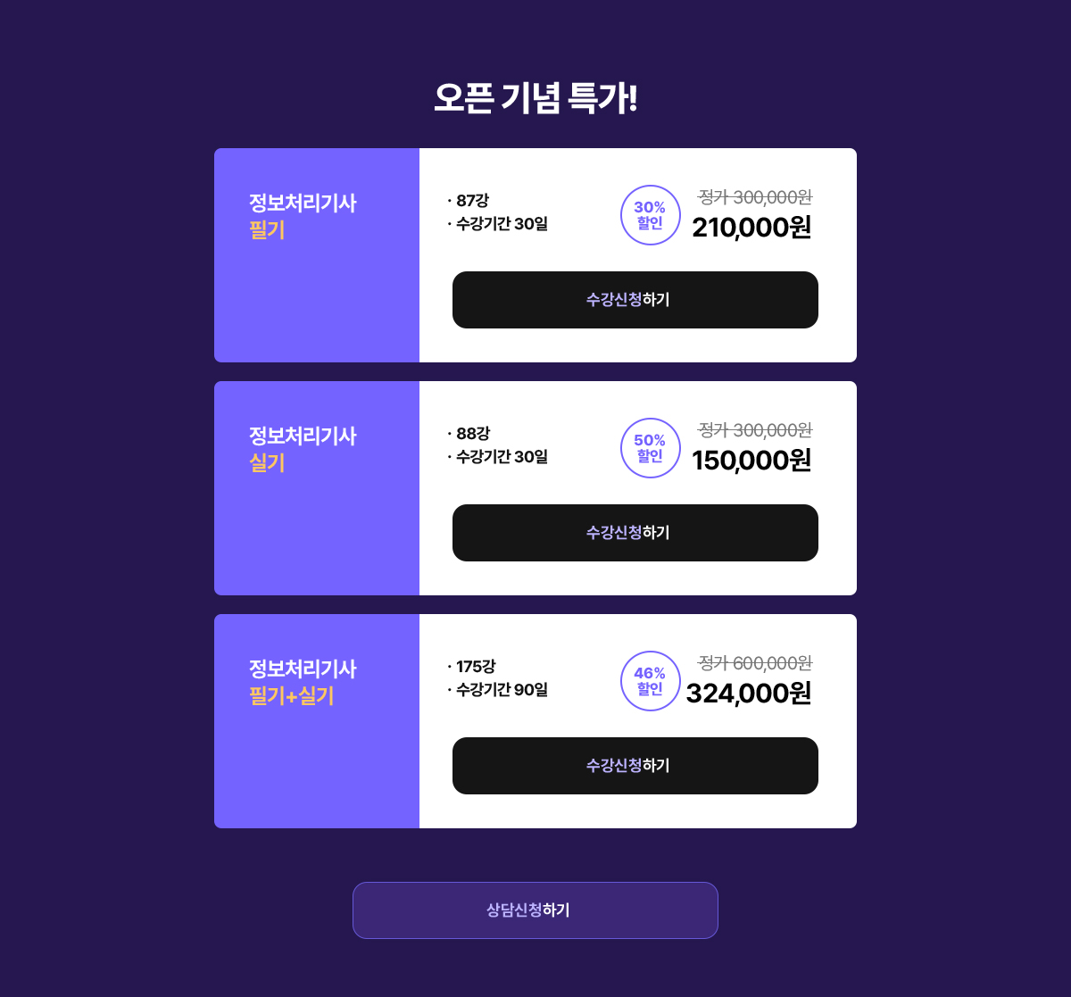 오픈 기념 특가! 정보처리기사 필기 · 87강 · 수강기간 30일, 정가 300,000원 30% 할인가 210,000원. 정보처리기사 실기 · 88강 · 수강기간 30일 정가 300,000원 50% 할인가 150,000원. 정보처리기사 필기+실기 · 175강 · 수강기간 90일 정가 600,000원 46% 할인가 324,000원.