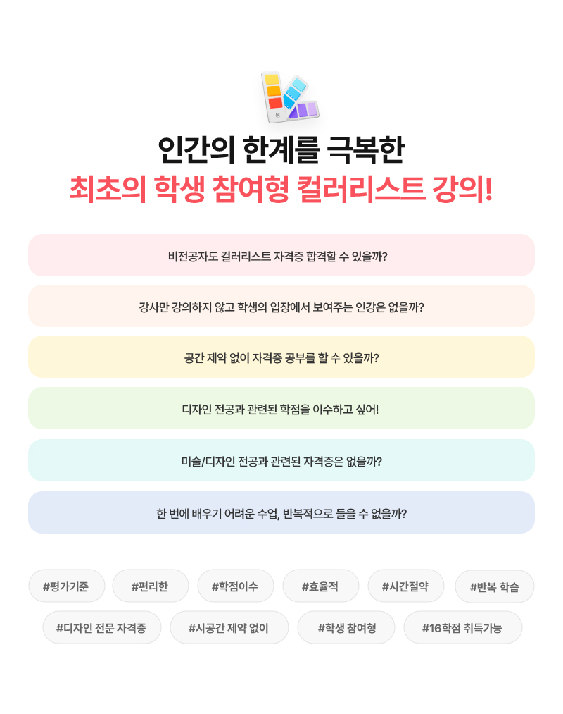 [인간의 한계를 극복한 최초의 학생 참여형 컬러리스트 강의!] 비전공자도 컬러리스트 자격증 합격할 수 있을까? 강사만 강의하지 않고 학생의 입장에서 보여주는 인강은 없을까? 공간 제약 없이 자격증 공부를 할 수 있을까? 디자인 전공과 관련된 학점을 이수하고 싶어! 미술/디자인 전공과 관련된 자격증은 없을까? 한 번에 배우기 어려운 수업, 반복적으로 들을 수 없을까? (#평가기준 #편리한 #학점이수 #효율적 #시간절약 #반복 학습 #디자인 전문 자격증 #시공간 제약 없이 #학생 참여형 #16학점 취득가능)