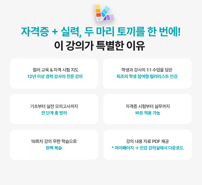[자격증 + 실력, 두 마리 토끼를 한 번에! 이 강의가 특별한 이유] · 컬러 교육 & 자격 시험 지도, 12년 이상 경력 강사의 전문 강의 · 학생과 강사의 1:1 수업을 담은 최초의 학생 참여형 컬러리스트 인강 · 기초부터 실전 모의고사까지 전 단계 총 망라 · 자격증 시험부터 실무까지 바로 적용 가능 · 19회차 강의 무한 학습으로 완벽 복습 · 강의 내용 자료 PDF 제공 (* 마이페이지 → 인강 강의실에서 다운로드)