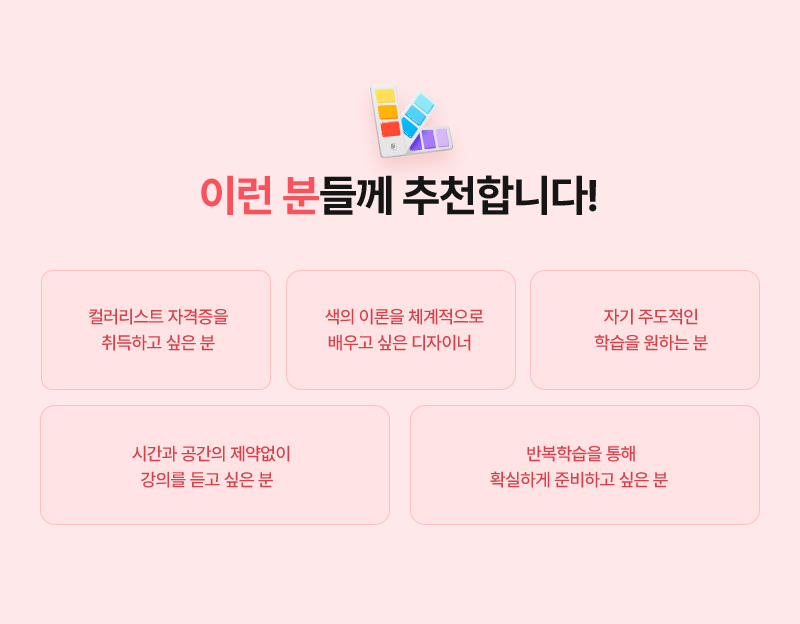 [이런 분들께 추천합니다!] · 컬러리스트 자격증을 취득하고 싶은 분 · 색의 이론을 체계적으로 배우고 싶은 디자이너 · 자기 주도적인 학습을 원하는 분 · 시간과 공간의 제약없이 강의를 듣고 싶은 분 · 반복학습을 통해 확실하게 준비하고 싶은 분