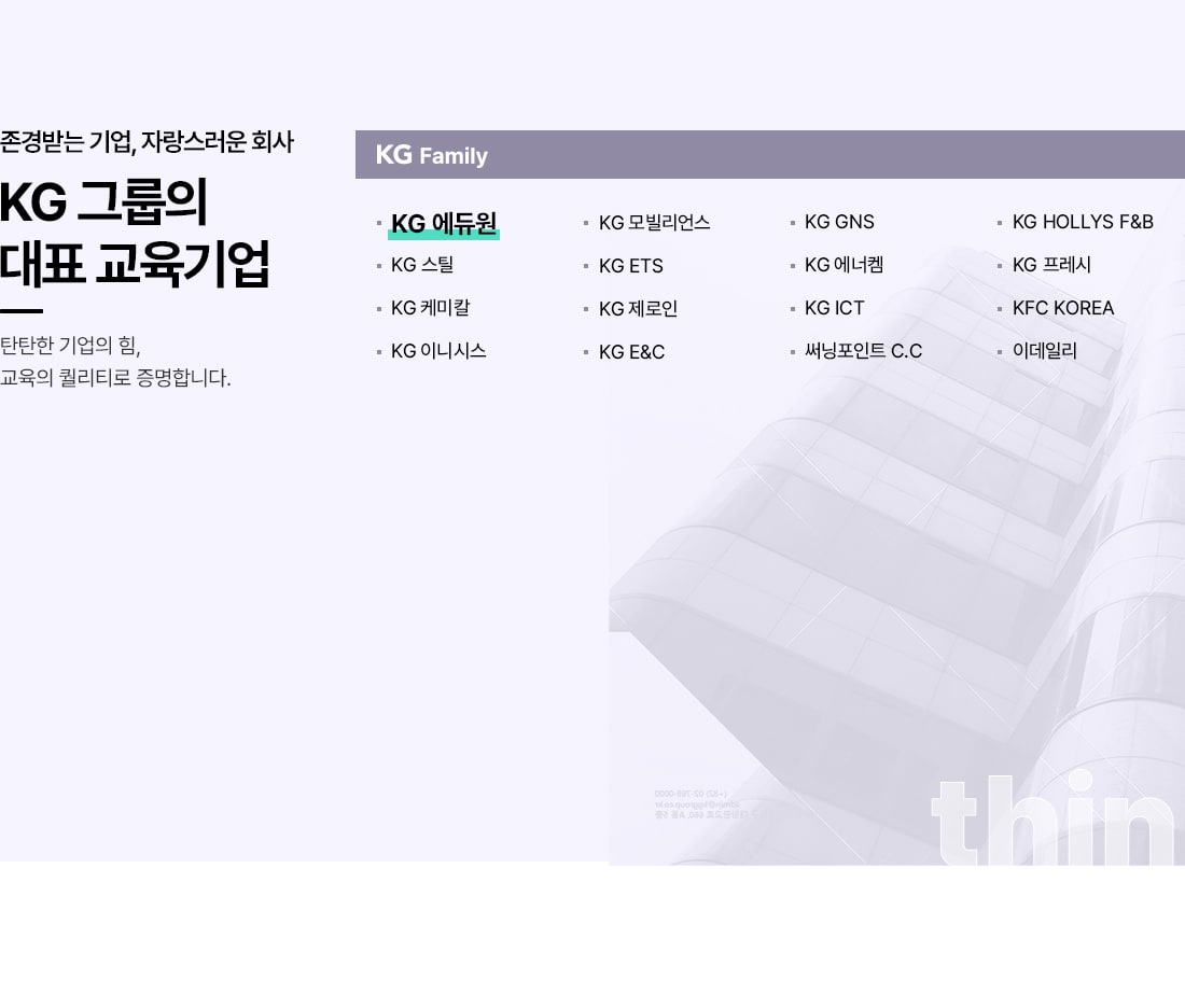 존경받는 기업, 자랑스러운 회사. KG 그룹의 대표 교육기업. 탄탄한 기업의 힘, 교육의 퀄리티로 증명합니다. KG Family. KG 에듀원, KG 스틸, KG 케미칼, KG 이니시스, KG 모빌리언스, KG ETS, KG 제로인, KG E&C, KG GNS, KG 에너켐, KG ICT, 써닝포인트 C.C, KG HOLLYS F&B, KG 프레시, KFC KOREA, 이데일리.