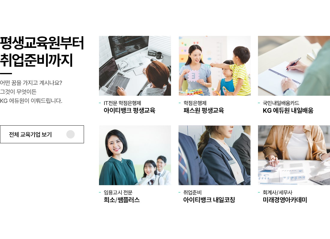 평생교육원부터 취업준비까지. 어떤 꿈을 가지고 계시나요? 그것이 무엇이든 KG 에듀원이 이뤄드립니다. - IT전문 학점은행제, 아이티뱅크 평생교육. - 학점은행제, 패스원 평생교육. - 국민내일배움카드, KG 에듀원 내일배움. - 임용고시 전문, 희소/쌤플러스. - 취업준비, 아이티뱅크 내일코칭. - 회계사/세무사, 미래경영아카데미.