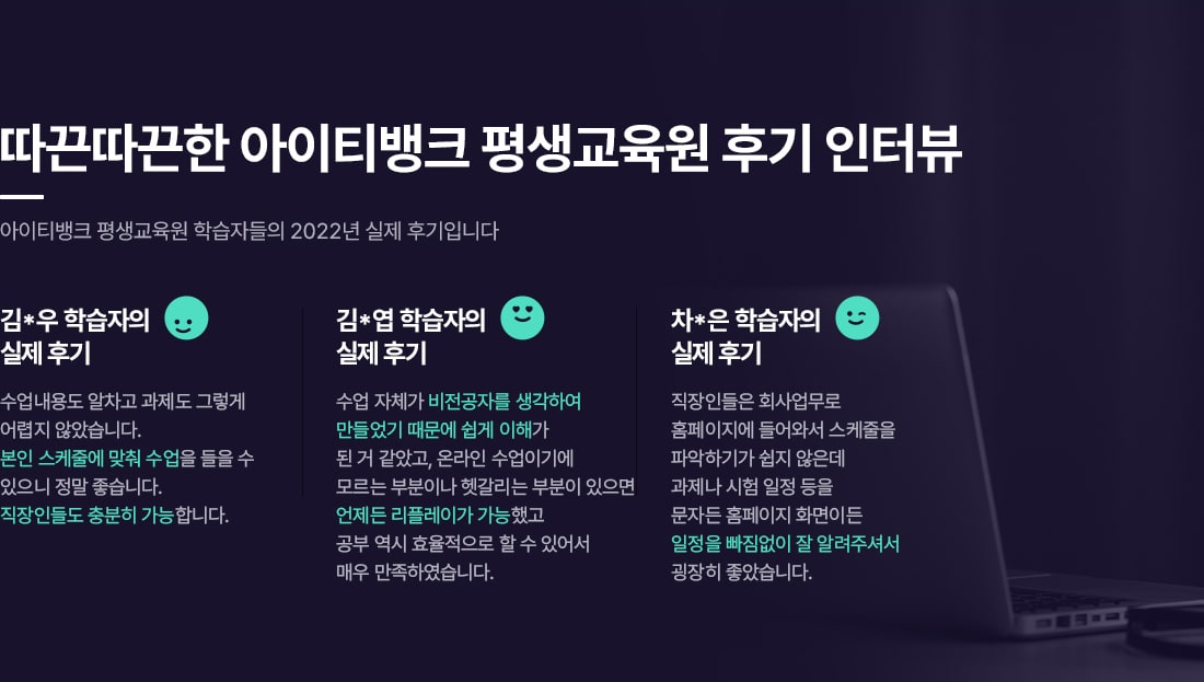 따끈따근한 아이티뱅크 평생교육원 후기 인터뷰. 아이티뱅크 평생교육원 학습자들의 2022년 실제 후기입니다. 김*우 학습자의 실제 후기. 수업내용도 알차고 과제도 그렇게 어렵지 않았습니다. 본인 스케줄에 맞춰 수업을 들을 수 있으니 정말 좋습니다. 직장인들도 충분히 가능합니다. 김*엽 학습자의 실제 후기. 수업 자체가 비전공자를 생각하여 만들었기 때문에 이해가 된 거 같았고, 온라인 수업이기에 모르는 부분이나 헷갈리는 부분이 있으면 언제들 리플레이가 가능했고 공부 역시 효율적으로 할 수 있어서 매우 만족하였습니다. 차*은 학습자의 실제 후기. 직장인들은 회사업무로 홈페이지에 들어와서 스케줄을 파악하기가 쉽지 않은데 과제나 시험 일정 등을 문자든 홈페이지 화면이든 일정을 빠짐없이 잘 알려주셔서 굉장히 좋았습니다.