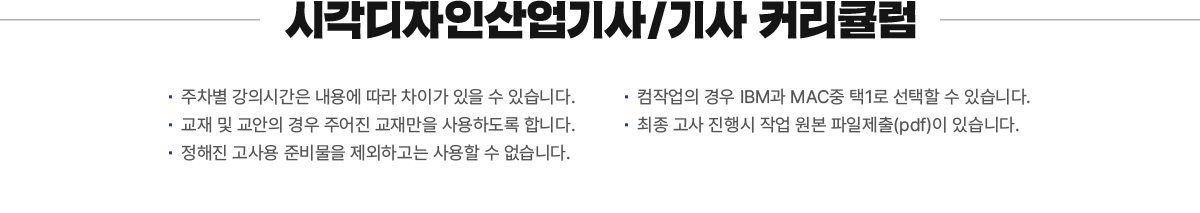 시각디자인산업기사/기사 커리큘럼. 주차별 강의시간은 내용에 따라 차이가 있을 수 있습니다. 교재 및 교안의 경우 주어진 교재만을 사용하도록 합니다. 정해진 고사용 준비물을 제외하고는 사용할 수 없습니다. 컴작업의 경우 IBM과 MAC중 택1로 선택할 수 있습니다. 최종 고사 진행시 작업 원본 파일제출(pdf)이 있습니다. 