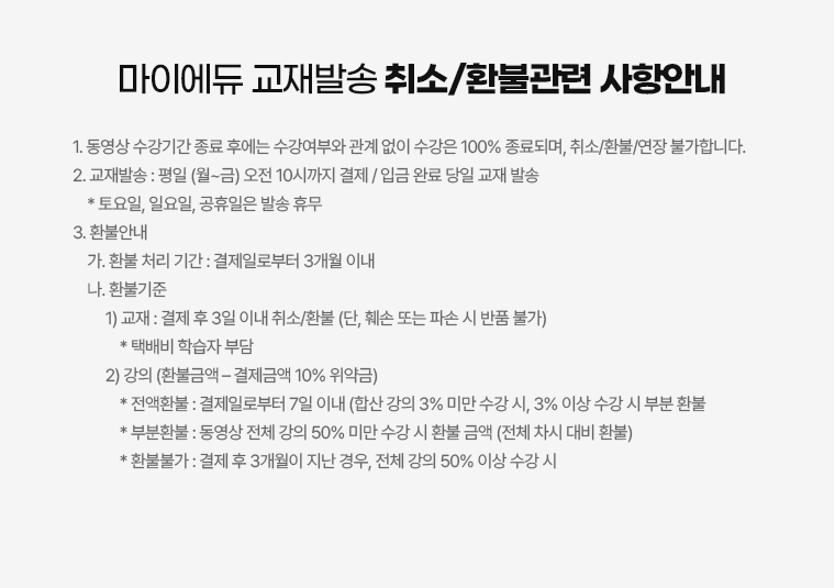 마이에듀 교재발송 취소/환불관련 사항안내. 1. 동영상 수강기간 종료 후에는 수강여부와 관계 없이 수강은 100% 종료되며, 취소/환불/연장 불가합니다. 2. 교재발송: 평일(월~금) 오전 10시까지 결제/입금 완료 당일 교재 발송. * 토요일, 일요일, 공휴일은 발송 휴무. 3. 환불안내. 가. 환불 처리 기간: 결제일로부터 3개월 이내. 나. 환불기준. 1) 교재: 결제 후 3일 이내 취소/환불 (단, 훼손 또는 파손 시 반품 불가). * 택배비 학습자 부담. 2) 강의 (환불금액-결제금액 10% 위약금). * 전액환불: 결제일로부터 7일 이내 (합산 강의 3% 미만 수강 시, 3% 이상 수강 시 부분 환불). * 부분환불: 동영상 전체 강의 50% 미만 수강 시 환불 금액 (전체 차시 대비 환불). * 환불불가: -결제 후 3개월이 지난 경우. -전체 강의 50% 이상 수강 시.