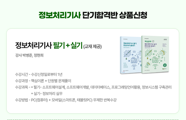 정보처리기사 단기합격반 상품신청. 정보처리기사 필기 + 실기 (교재 제공). 강사 박병준, 정현희. 수강시간 - 수강신청일로부터 1년. 수강과정 - 핵심이론 + 단원별 문제풀이. 수강과목 - * 필기- 소프트웨어설계, 소프트웨어개발, 데이터베이스, 프로그래밍언어활용, 정보시스템 구축관리. * 실기- 정보처리 실무. 수강방법 - PC(컴퓨터) + 모바일(스마트폰, 태블릿PC) 무제한 반복수강.