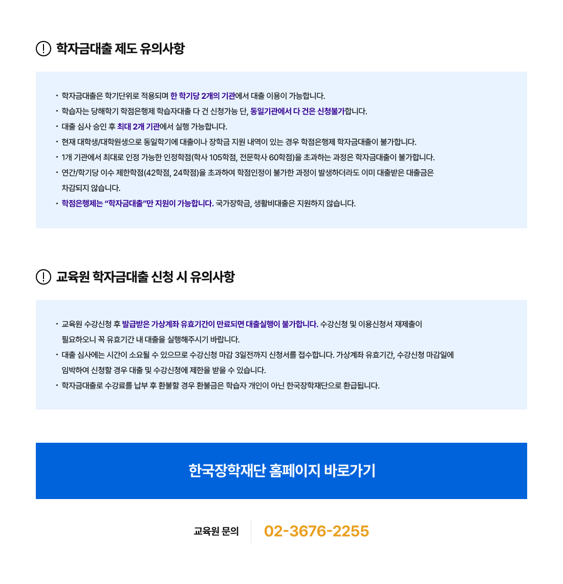 학자금대출 제도 유의사항. 학자금대출은 학기단위로 적용되며 한 학기당 2개의 기관에서 대출 이용이 가능합니다. 학습자는 당해학기 학점은행제 학습자대출 다 건 신청가능 단, 동일기관에서 다 건은 신청불가합니다. 대출 심사 승인 후 최대 2개 기관에서 실행 가능합니다. 현재 대학생/대학원생으로 동일학기에 대출이나 장학금 지원 내역이 있는 경우 학점은행제 학자금대출이 불가합니다. 1개 기관에서 최대로 인정 가능한 인정학점(학사 105학점, 전문학사 60학점)을 초과하는 과정은 학자금대출이 불가합니다. 연간/학기당 이수 제한학점(42학점,24학점)을 초과하여 학점인정이 불가한 과정이 발생하더라도 이미 대출받은 대출금은 차감되지 않습니다. 학점은행제는 '학자금대출'만 지원이 가능합니다. 국가장학금, 생활비대출은 지원하지 않습니다. 교육원 학자금대출 신청 시 유의사항. 교육원 수강신청 후 발급받은 가상계좌 유효기간이 만료되면 대출실행이 불가합니다. 수강신청 및 이용신청서 재제출이 필요하오니 꼭 유효기간 내 대출을 실행해주시기 바랍니다. 대출 심사에는 시간이 소요될 수 있으므로 수강신청 마감 3일전까지 신청서를 접수합니다. 가상계좌 유효기간, 수강신청 마감일에 임박하여 신청할 경우 대출 및 수강신청에 제한을 받을 수 있습니다. 학자금대출로 수강료를 납부 후 환불할 경우 환불금은 학습자 개인이 아닌 한국장학재단으로 환급됩니다. 교육원 문의 02-3676-2255.